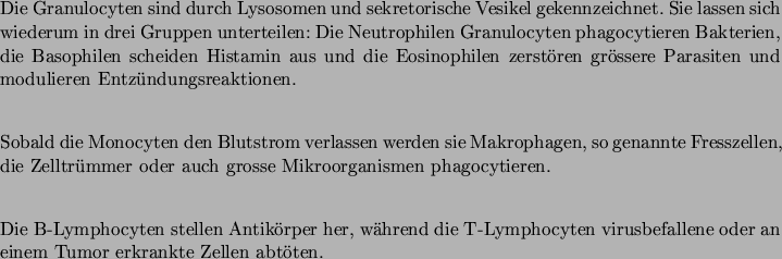 \begin{entry}
\item [Granulocyten] \mbox{} \\
Die Granulocyten sind durch Lys...
...cyten virusbefallene oder an einem Tumor erkrankte Zellen
abtten.
\end{entry}